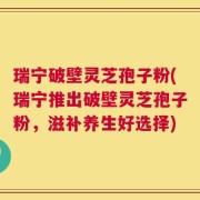 瑞宁破壁灵芝孢子粉(瑞宁推出破壁灵芝孢子粉，滋补养生好选择)
