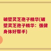 破壁灵芝孢子精华(破壁灵芝孢子精华：强健身体好帮手)