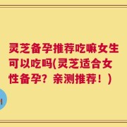 灵芝备孕推荐吃嘛女生可以吃吗(灵芝适合女性备孕？亲测推荐！)