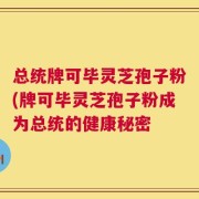 总统牌可毕灵芝孢子粉(牌可毕灵芝孢子粉成为总统的健康秘密