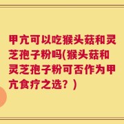 甲亢可以吃猴头菇和灵芝孢子粉吗(猴头菇和灵芝孢子粉可否作为甲亢食疗之选？)