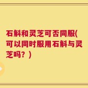 石斛和灵芝可否同服(可以同时服用石斛与灵芝吗？)