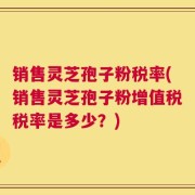 销售灵芝孢子粉税率(销售灵芝孢子粉增值税税率是多少？)