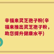 辛福来灵芝孢子粉(辛福来推出灵芝孢子粉，助您提升健康水平)