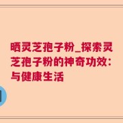 晒灵芝孢子粉_探索灵芝孢子粉的神奇功效：与健康生活