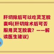 肝切除后可以吃灵芝胶囊吗(肝切除术后可否服用灵芝胶囊？——解读医生建议)