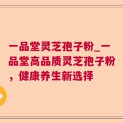 一品堂灵芝孢子粉_一品堂高品质灵芝孢子粉，健康养生新选择