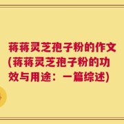蒋蒋灵芝孢子粉的作文(蒋蒋灵芝孢子粉的功效与用途：一篇综述)