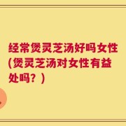 经常煲灵芝汤好吗女性(煲灵芝汤对女性有益处吗？)