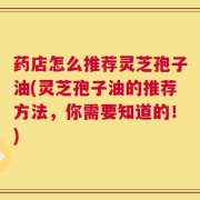 药店怎么推荐灵芝孢子油(灵芝孢子油的推荐方法，你需要知道的！)