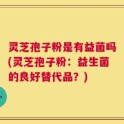 灵芝孢子粉是有益菌吗(灵芝孢子粉：益生菌的良好替代品？)