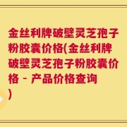 金丝利牌破壁灵芝孢子粉胶囊价格(金丝利牌破壁灵芝孢子粉胶囊价格 - 产品价格查询)