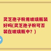 灵芝孢子粉用玻璃瓶装好吗(灵芝孢子粉可否装在玻璃瓶中？)