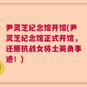 尹灵芝纪念馆开馆(尹灵芝纪念馆正式开馆，还原抗战女将士英勇事迹！)