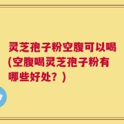 灵芝孢子粉空腹可以喝(空腹喝灵芝孢子粉有哪些好处？)