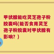 甲状腺能吃灵芝孢子粉胶囊吗(能否食用灵芝孢子粉胶囊对甲状腺有影响？)