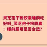 灵芝孢子粉胶囊睡前吃好吗_灵芝孢子粉胶囊：睡前服用是否合适？