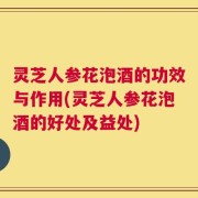 灵芝人参花泡酒的功效与作用(灵芝人参花泡酒的好处及益处)