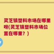 灵芝镇塑料市场在哪里呀(灵芝镇塑料市场位置在哪里？)