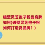 破壁灵芝孢子粉品高牌如何(破壁灵芝孢子粉如何打造高品牌？)