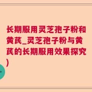 长期服用灵芝孢子粉和黄芪_灵芝孢子粉与黄芪的长期服用效果探究)