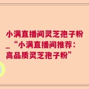 小满直播间灵芝孢子粉_“小满直播间推荐：高品质灵芝孢子粉”