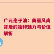 广元孢子油：美丽风尚背后的独特魅力与价值解析