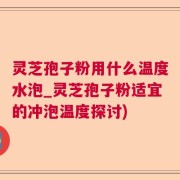 灵芝孢子粉用什么温度水泡_灵芝孢子粉适宜的冲泡温度探讨)