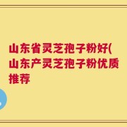 山东省灵芝孢子粉好(山东产灵芝孢子粉优质推荐
