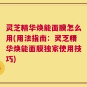 灵芝精华焕能面膜怎么用(用法指南：灵芝精华焕能面膜独家使用技巧)