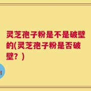 灵芝孢子粉是不是破壁的(灵芝孢子粉是否破壁？)