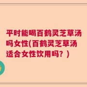 平时能喝百鹤灵芝草汤吗女性(百鹤灵芝草汤适合女性饮用吗？)