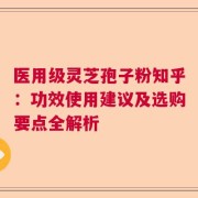 医用级灵芝孢子粉知乎：功效使用建议及选购要点全解析