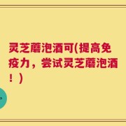 灵芝蘑泡酒可(提高免疫力，尝试灵芝蘑泡酒！)