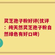 灵芝孢子粉好评(优评：纯天然灵芝孢子粉自然绿色有好口碑)