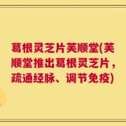 葛根灵芝片芙顺堂(芙顺堂推出葛根灵芝片，疏通经脉、调节免疫)