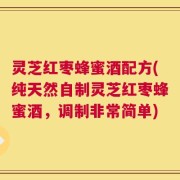 灵芝红枣蜂蜜酒配方(纯天然自制灵芝红枣蜂蜜酒，调制非常简单)