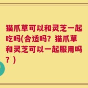 猫爪草可以和灵芝一起吃吗(合适吗？猫爪草和灵芝可以一起服用吗？)