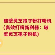 破壁灵芝孢子粉打粉机(高效打粉新利器：破壁灵芝孢子粉机)