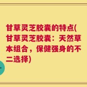 甘草灵芝胶囊的特点(甘草灵芝胶囊：天然草本组合，保健强身的不二选择)