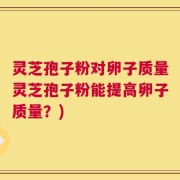灵芝孢子粉对卵子质量灵芝孢子粉能提高卵子质量？)