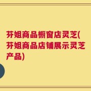 芬姐商品橱窗店灵芝(芬姐商品店铺展示灵芝产品)