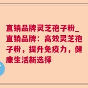直销品牌灵芝孢子粉_直销品牌：高效灵芝孢子粉，提升免疫力，健康生活新选择