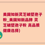 美国如新灵芝破壁孢子粉_美国如新品牌 灵芝破壁孢子粉 高品质健康选择)