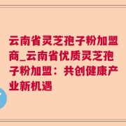 云南省灵芝孢子粉加盟商_云南省优质灵芝孢子粉加盟：共创健康产业新机遇