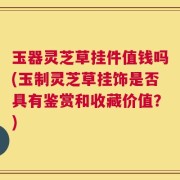 玉器灵芝草挂件值钱吗(玉制灵芝草挂饰是否具有鉴赏和收藏价值？)