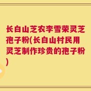 长白山芝农李雪荣灵芝孢子粉(长白山村民用灵芝制作珍贵的孢子粉)