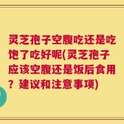 灵芝孢子空腹吃还是吃饱了吃好呢(灵芝孢子应该空腹还是饭后食用？建议和注意事项)