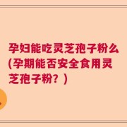 孕妇能吃灵芝孢子粉么(孕期能否安全食用灵芝孢子粉？)