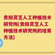 贵阳灵芝人工种植技术研究所(贵阳灵芝人工种植技术研究所的培育方法)